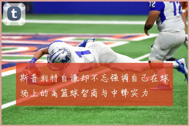 斯普利特自谦却不忘强调自己在球场上的高篮球智商与中锋实力