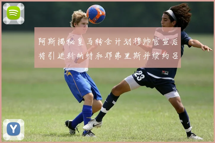 阿斯揭秘皇马转会计划穆帅官宣后将引进科纳特和邓弗里斯并续约吕迪格