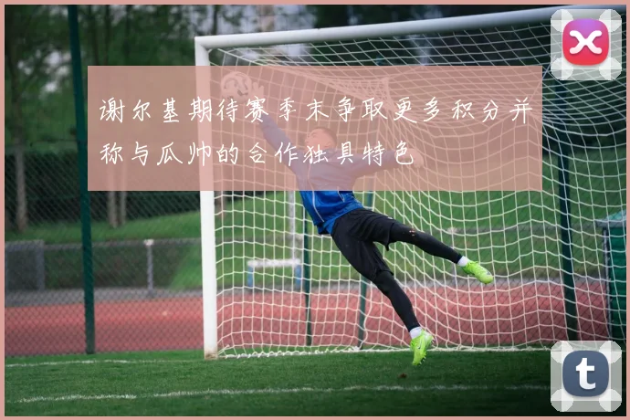 谢尔基期待赛季末争取更多积分并称与瓜帅的合作独具特色
