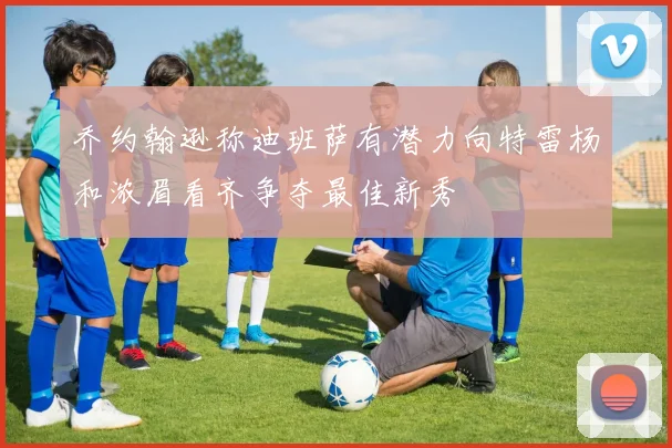 乔约翰逊称迪班萨有潜力向特雷杨和浓眉看齐争夺最佳新秀
