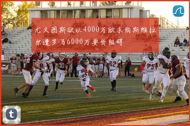 尤文图斯欲以4000万欧求购斯维拉尔遭罗马6000万要价阻碍