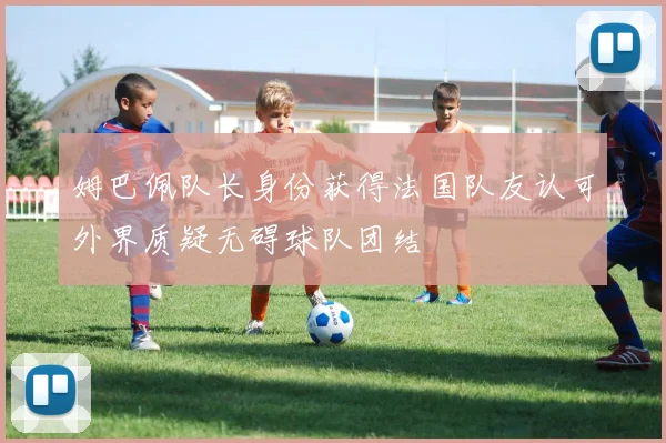姆巴佩队长身份获得法国队友认可外界质疑无碍球队团结