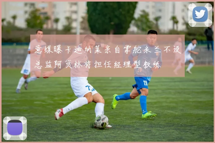 意媒曝卡迪纳莱亲自掌舵米兰不设总监阿莫林将担任经理型教练
