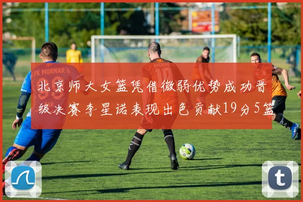 北京师大女篮凭借微弱优势成功晋级决赛李星诺表现出色贡献19分5篮板