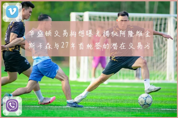 华盛顿交易构想曝光揭秘阿隆维金斯卡森与27年首轮签的潜在交易方案