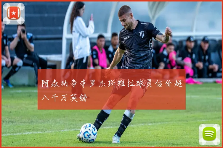阿森纳争夺罗杰斯维拉球员估价超八千万英镑