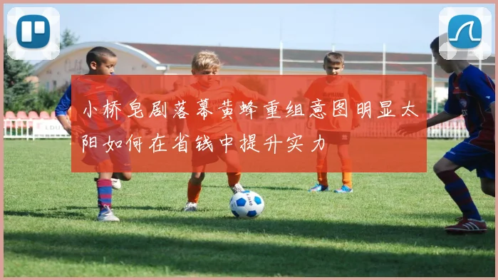 小桥皂剧落幕黄蜂重组意图明显太阳如何在省钱中提升实力