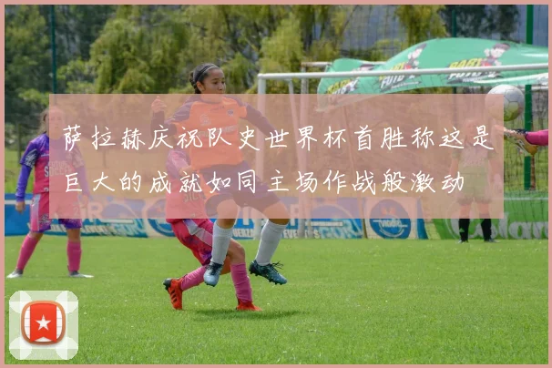 萨拉赫庆祝队史世界杯首胜称这是巨大的成就如同主场作战般激动