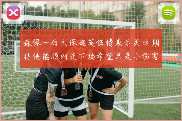 森保一对久保建英伤情表示关注期待他能顺利走下场希望只是小伤害