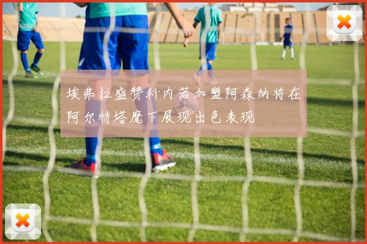 埃弗拉盛赞科内若加盟阿森纳将在阿尔特塔麾下展现出色表现