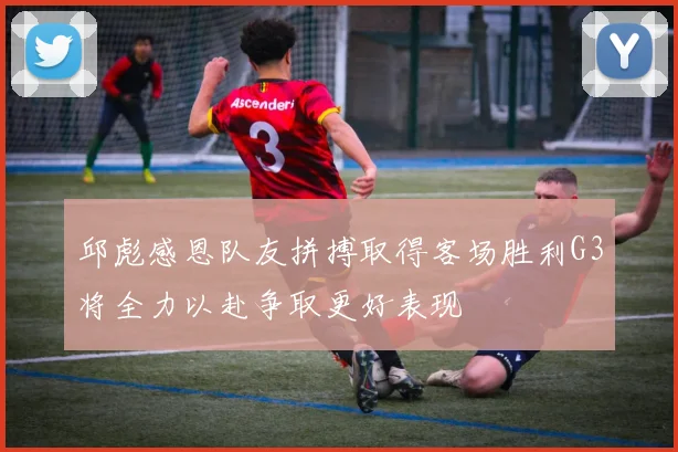 邱彪感恩队友拼搏取得客场胜利G3将全力以赴争取更好表现