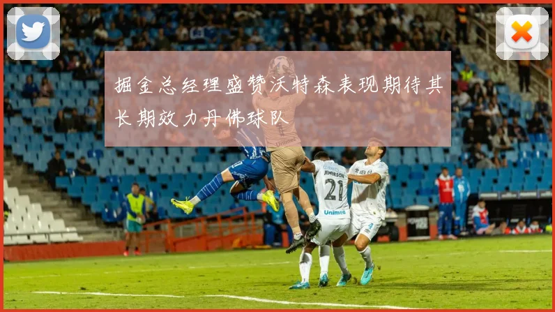 掘金总经理盛赞沃特森表现期待其长期效力丹佛球队