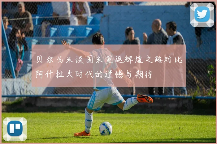 贝尔戈米谈国米重返辉煌之路对比阿什拉夫时代的遗憾与期待