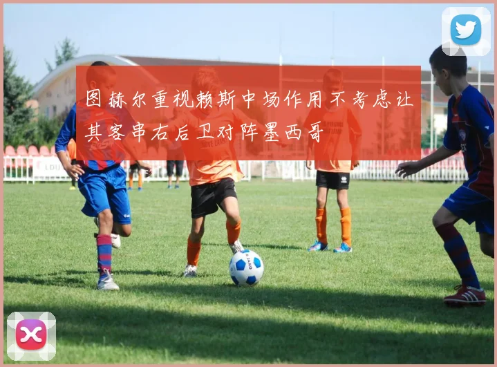 图赫尔重视赖斯中场作用不考虑让其客串右后卫对阵墨西哥