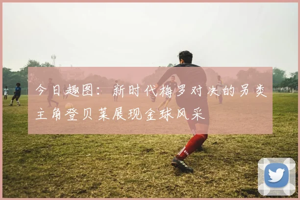 今日趣图：新时代梅罗对决的另类主角登贝莱展现金球风采