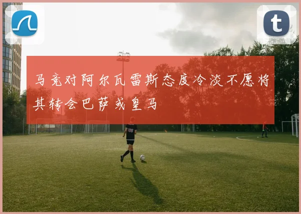 马竞对阿尔瓦雷斯态度冷淡不愿将其转会巴萨或皇马