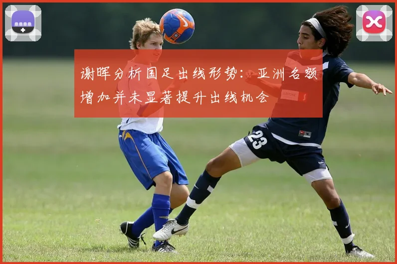 谢晖分析国足出线形势：亚洲名额增加并未显著提升出线机会