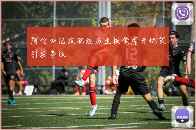 阿伦回忆技犯经历坐板凳席开玩笑引发争议