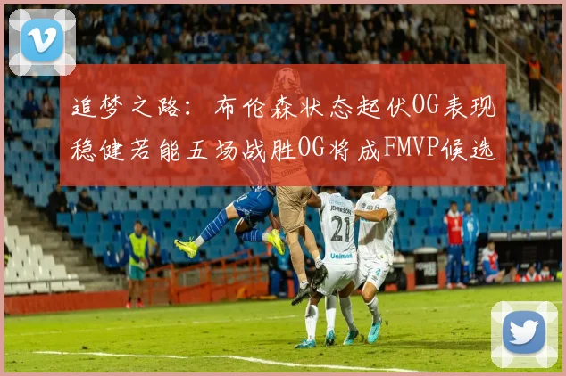 追梦之路：布伦森状态起伏OG表现稳健若能五场战胜OG将成FMVP候选