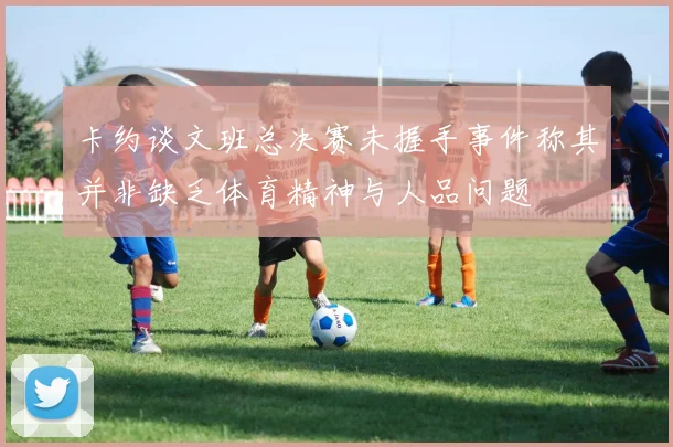 卡约谈文班总决赛未握手事件称其并非缺乏体育精神与人品问题