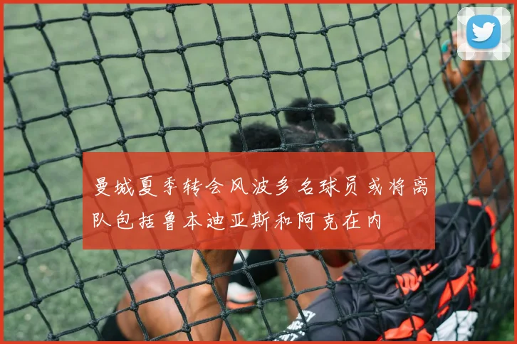 曼城夏季转会风波多名球员或将离队包括鲁本迪亚斯和阿克在内