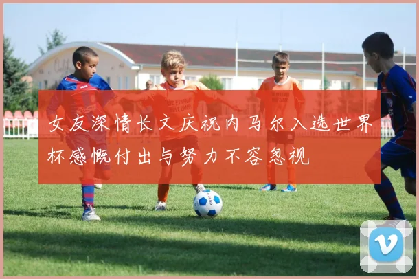 女友深情长文庆祝内马尔入选世界杯感慨付出与努力不容忽视