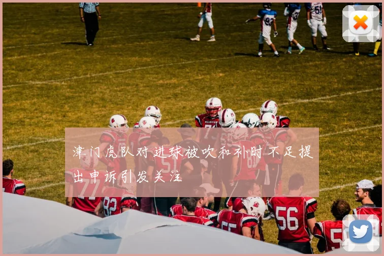 津门虎队对进球被吹和补时不足提出申诉引发关注