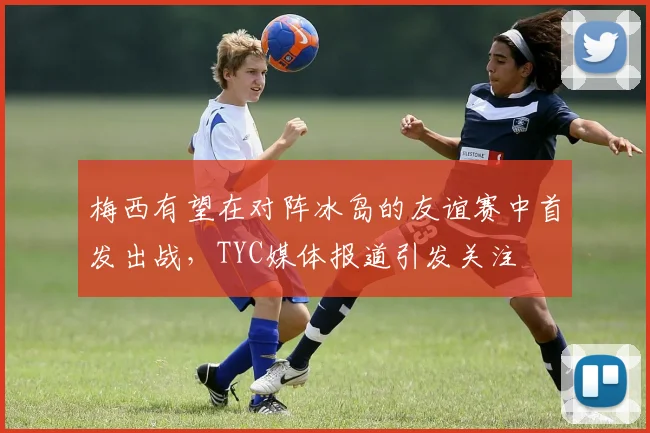 梅西有望在对阵冰岛的友谊赛中首发出战，TYC媒体报道引发关注
