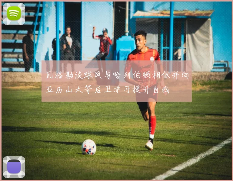 瓦格勒谈球风与哈利伯顿相似并向亚历山大等后卫学习提升自我