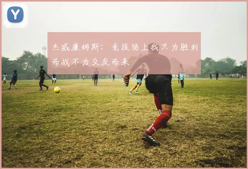 杰威廉姆斯：竞技场上我只为胜利而战不为交友而来